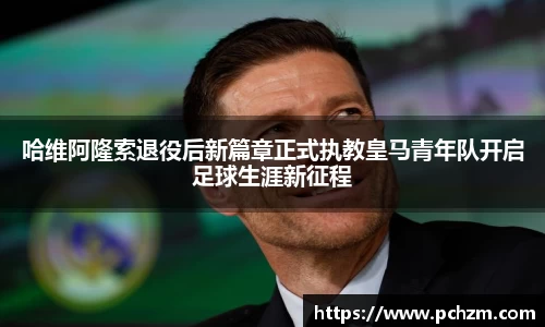 哈维阿隆索退役后新篇章正式执教皇马青年队开启足球生涯新征程