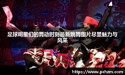 足球明星们的舞动时刻最新跳舞图片尽显魅力与风采