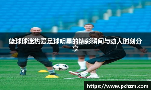 篮球球迷热爱足球明星的精彩瞬间与动人时刻分享